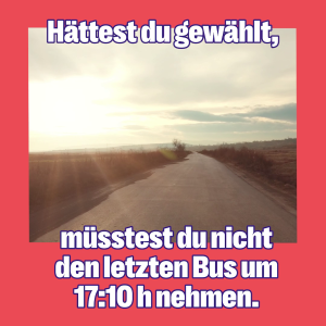 Ein einsamer Feldweg im Sonnenuntergang. Die Caption: hättest du gewählt, müsstest du nicht den letzten Bus um 17 Uhr 10 nehmen.